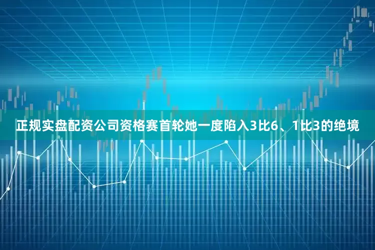 正规实盘配资公司资格赛首轮她一度陷入3比6、1比3的绝境