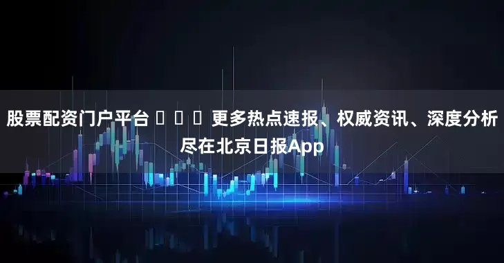 股票配资门户平台 ​​​更多热点速报、权威资讯、深度分析尽在北京日报App