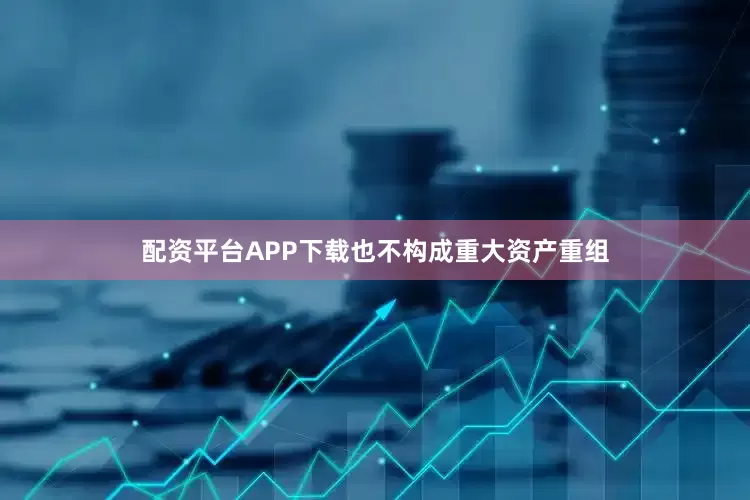 配资平台APP下载也不构成重大资产重组