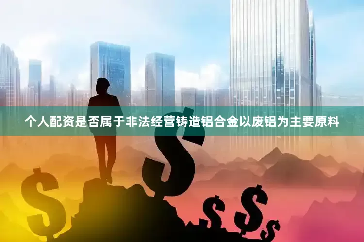 个人配资是否属于非法经营铸造铝合金以废铝为主要原料