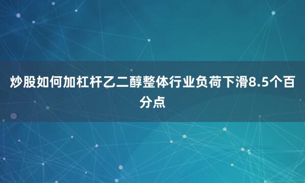 炒股如何加杠杆乙二醇整体行业负荷下滑8.5个百分点