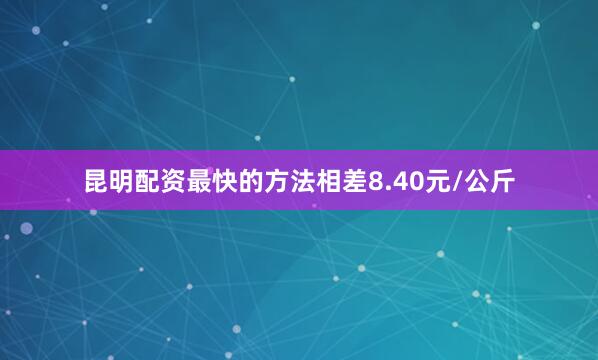 昆明配资最快的方法相差8.40元/公斤