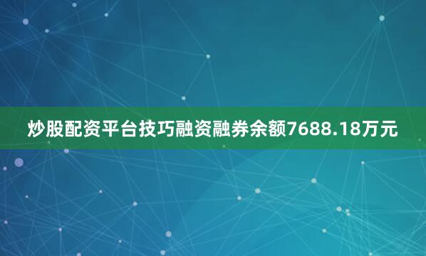 炒股配资平台技巧融资融券余额7688.18万元