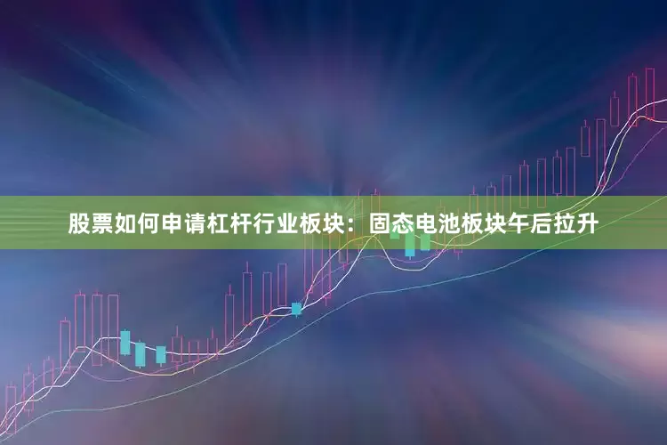 股票如何申请杠杆行业板块：固态电池板块午后拉升