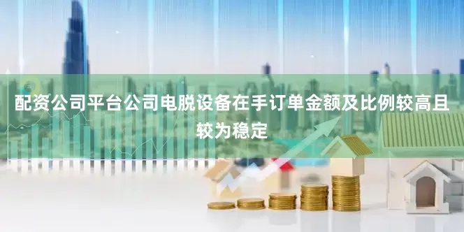 配资公司平台公司电脱设备在手订单金额及比例较高且较为稳定