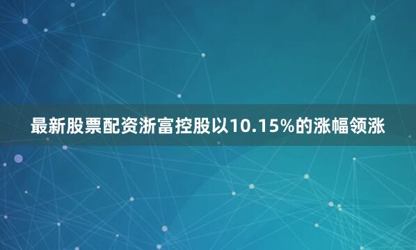 最新股票配资浙富控股以10.15%的涨幅领涨