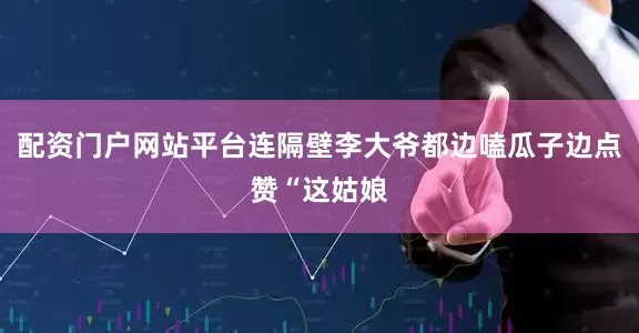 配资门户网站平台连隔壁李大爷都边嗑瓜子边点赞“这姑娘