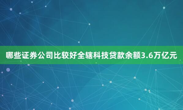 哪些证券公司比较好全辖科技贷款余额3.6万亿元