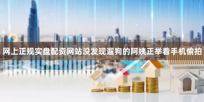 网上正规实盘配资网站没发现遛狗的阿姨正举着手机偷拍