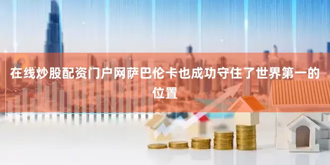 在线炒股配资门户网萨巴伦卡也成功守住了世界第一的位置