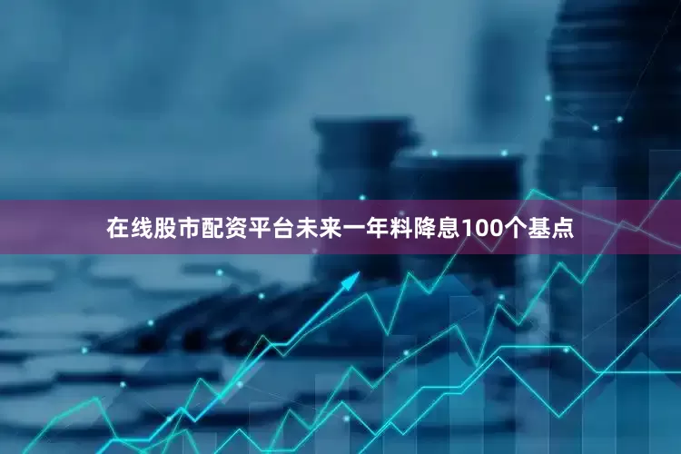 在线股市配资平台未来一年料降息100个基点