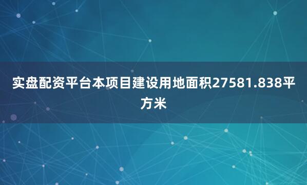 实盘配资平台本项目建设用地面积27581.838平方米